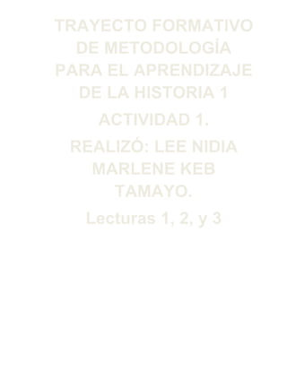 TRAYECTO FORMATIVO
DE METODOLOGÍA
PARA EL APRENDIZAJE
DE LA HISTORIA 1
ACTIVIDAD 1.
REALIZÓ: LEE NIDIA
MARLENE KEB
TAMAYO.
Lecturas 1, 2, y 3

 