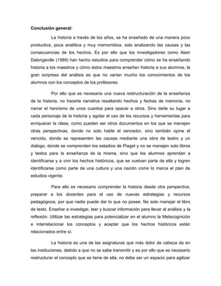 Conclusión general:
La historia a través de los años, se ha enseñado de una manera poco
productiva, poca analítica y muy memorística, solo analizando las causas y las
consecuencias de los hechos. Es por ello que los investigadores como Alain
Dalongeville (1989) han hecho estudios para comprender cómo se ha enseñando
historia a los maestros y cómo éstos maestros enseñan historia a sus alumnos, la
gran sorpresa del análisis es que no varían mucho los conocimientos de los
alumnos con los conceptos de los profesores.
Por ello que es necesaria una nueva restructuración de la enseñanza
de la historia, no hacerla narrativa resaltando hechos y fechas de memoria, no
narrar el heroísmo de unos cuantos para opacar a otros. Sino darle su lugar a
cada personaje de la historia y agotar el uso de los recursos y herramientas para
enriquecer la clase, como pueden ser otros documentos en los que se manejen
otras perspectivas, donde no solo hable el vencedor, sino también opine el
vencido, donde se representen las causas mediante una obra de teatro y un
dialogo, donde se comprenden los estadios de Piaget y no se manejen solo libros
y textos para la enseñanza de la misma, sino que los alumnos aprendan a
identificarse y a vivir los hechos históricos, que se vuelvan parte de ella y logren
identificarse como parte de una cultura y una nación como lo marca el plan de
estudios vigente.
Para ello es necesario comprender la historia desde otra perspectiva,
preparar a los docentes para el uso de nuevas estrategias y recursos
pedagógicos, por que nadie puede dar lo que no posee. No solo manejar el libro
de texto. Enseñar a investigar, leer y buscar información para llevar al análisis y la
reflexión. Utilizar las estrategias para potencializar en el alumno la Metacognición
e interrelacionar los conceptos y aceptar que los hechos históricos están
relacionados entre sí.
La historia es una de las asignaturas que más dolor de cabeza da en
las instituciones, debido a que no se sabe transmitir y es por ello que es necesario
restructurar el concepto que se tiene de ella, no debe ser un espacio para agilizar

 