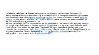 La historia del Canal de Panamá se remonta a los primeros exploradores de América. El
estrecho puente de tierra entre Norte y Sur América ofrecía una oportunidad única para crear
una vía acuática entre los océanos Atlántico y Pacífico. Los primeros colonizadores de América
Central reconocieron el potencial de esta vía acuática y desde entonces en varias ocasiones se
esbozaron los planes de su construcción.
Al final de los años 1800 se dieron serios inicios a la construcción, debido a los enormes avances
tecnológicos y a la insistencia de inversionistas. Francia fue la primera en tomar la iniciativa de
construir un canal a nivel del mar, pero fracasaron, inclusive después de realizar una gran
cantidad de excavaciones. Los Estados Unidos aprovechó éste esfuerzo francés lo cual resultó en
el presente canal de Panamá, inaugurado en 1914. La República de Panamá estableció su
independencia, por su separación de Colombia en 1903.
 
