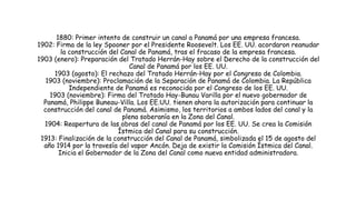 1880: Primer intento de construir un canal a Panamá por una empresa francesa.
1902: Firma de la ley Spooner por el Presidente Roosevelt. Los EE. UU. acordaron reanudar
la construcción del Canal de Panamá, tras el fracaso de la empresa francesa.
1903 (enero): Preparación del Tratado Herrán-Hay sobre el Derecho de la construcción del
Canal de Panamá por los EE. UU.
1903 (agosto): El rechazo del Tratado Herrán-Hay por el Congreso de Colombia.
1903 (noviembre): Proclamación de la Separación de Panamá de Colombia. La República
Independiente de Panamá es reconocida por el Congreso de los EE. UU.
1903 (noviembre): Firma del Tratado Hay-Bunau Varilla por el nuevo gobernador de
Panamá, Philippe Buneau-Villa. Los EE.UU. tienen ahora la autorización para continuar la
construcción del canal de Panamá. Asimismo, los territorios a ambos lados del canal y la
plena soberanía en la Zona del Canal.
1904: Reapertura de las obras del canal de Panamá por los EE. UU. Se crea la Comisión
Ístmica del Canal para su construcción.
1913: Finalización de la construcción del Canal de Panamá, simbolizada el 15 de agosto del
año 1914 por la travesía del vapor Ancón. Deja de existir la Comisión Ístmica del Canal.
Inicia el Gobernador de la Zona del Canal como nueva entidad administradora.
 