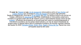 El canal de Panamá es una vía de navegación interoceánica entre el mar Caribe y el
océano Pacífico que atraviesa el istmo de Panamá en su punto más estrecho.
Desde su inauguración, ocurrida el 15 de agosto de 1914, ha tenido el efecto de acortar en
tiempo y distancia la comunicación marítima, dinamizando el intercambio comercial y
económico al proporcionar una vía de tránsito corta y relativamente barata] entre los dos
océanos, influyendo decisivamente en los patrones del comercio mundialimpulsando el
crecimiento económico de los países desarrollados y en vías de desarrolloademás de
proporcionar el impulso básico para la expansión económica de muchas regiones remotas
del mundo. En 2012, Estados Unidos, China, Chile, Japón y Corea del Sur fueron los cinco
principales usuarios del canal.
 