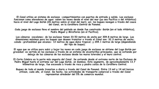 El Canal utiliza un sistema de esclusas -compartimientos con puertas de entrada y salida. Las esclusas
funcionan como elevadores de agua: suben las naves desde el nivel del mar (ya sea Pacífico o del Atlántico)
hacia el nivel del Lago Gatún (26 metros sobre el nivel del mar); así, los buques navegan a través del cauce
del Canal, en la Cordillera Central de Panamá.
Cada juego de esclusas lleva el nombre del poblado en donde fue construido: Gatún (en el lado Atlántico),
Pedro Miguel y Miraflores (en el Pacífico).
Las cámaras -escalones- de las esclusas tienen 33.53 metros de ancho por 304.8 metros de largo. Las
dimensiones máximas para los buques que deseen transitar a través el Canal son: 32.3 metros de ancho;
calado -profundidad que alcanza- 12 metros de agua dulce tropical; y 294.1 metros de largo (dependiendo
del tipo de buque).
El agua que se utiliza para subir y bajar las naves en cada juego de esclusas se obtiene del Lago Gatún por
gravedad: es vertida en las esclusas a través de un sistema de alcantarillas principales, que se extiende por
debajo de las cámaras de las esclusas desde los muros laterales y el muro central.
El Corte Culebra es la parte más angosta del Canal. Se extiende desde el extremo norte de las Esclusas de
Pedro Miguel hasta el extremo sur del Lago Gatún, en Gamboa. Este segmento, de aproximadamente 13.7
kilómetros de largo, fue excavado a través de roca y piedra caliza de la Cordillera Central.
Buques de todo el mundo transitan a diario a través del Canal de Panamá. Entre 13 mil y 14 mil barcos
utilizan, cada año, el Canal. De hecho, las actividades de transporte comercial a través del Canal
representan alrededor del 5% de comercio mundial.
 