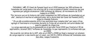 PANAMA ( AP). El Canal de Panamá logró en el 2010 manejar las 300 millones de
toneladas de carga pese a los efectos de la crisis económica global, mientras que sus
ingresos por peajes alcanzaron 1,482 millones de dólares, un incremento de 3,0%
respecto al 2009.
"Por tercera vez en la historia del canal rompemos los 300 millones de toneladas en un
año", destacó el martes el administrador de la Autoridad del Canal de Panamá (ACP),
Alberto Alemán Zubieta.
" En un año económicamente difícil nos sentimos muy complacidos" por esas cifras,
agregó el funcionario a la prensa durante la firma de un acuerdo con autoridades del
puerto español de Algeciras.
La carga operada por la vía panameña en el periodo fiscal 2010 que finalizó el 30 de
septiembre, alcanzó 300,7 millones de toneladas, lo que representa 1,6 millones más que
en 2009.
De acuerdo con datos de la ACP, sólo en el 2007 y 2008 se llegó a manejar un volumen
de carga superior a ese monto por el canal, con 312,9 y 309,6 millones de toneladas esos
dos años, respectivamente.
 