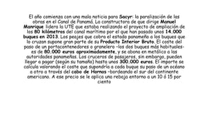 El año comienza con una mala noticia para Sacyr: la paralización de las
obras en el Canal de Panamá. La constructora de que dirige Manuel
Manrique lidera la UTE que estaba realizando el proyecto de ampliación de
los 80 kilómetros del canal marítimo por el que han pasado unos 14.000
buques en 2013. Los peajes que cobra el estado panameño a los buques que
lo cruzan supone gran parte de su Producto Interior Bruto. El coste del
paso de un portacontenedores o granelero –los dos buques más habituales-
es de 80.000 euros aproximadamente, y se abona en metálico a las
autoridades panameñas. Los cruceros de pasajeros, sin embargo, pueden
llegar a pagar (según su tamaño) hasta unos 300.000 euros. El importe se
calcula valorando el coste que supondría a cada buque su paso de un océano
a otro a través del cabo de Hornos –bordeando el sur del continente
americano. A ese precio se le aplica una rebaja entorno a un 10 ó 15 por
ciento
 