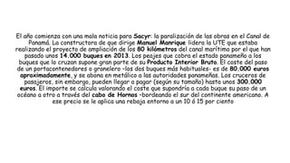 El año comienza con una mala noticia para Sacyr: la paralización de las obras en el Canal de
Panamá. La constructora de que dirige Manuel Manrique lidera la UTE que estaba
realizando el proyecto de ampliación de los 80 kilómetros del canal marítimo por el que han
pasado unos 14.000 buques en 2013. Los peajes que cobra el estado panameño a los
buques que lo cruzan supone gran parte de su Producto Interior Bruto. El coste del paso
de un portacontenedores o granelero –los dos buques más habituales- es de 80.000 euros
aproximadamente, y se abona en metálico a las autoridades panameñas. Los cruceros de
pasajeros, sin embargo, pueden llegar a pagar (según su tamaño) hasta unos 300.000
euros. El importe se calcula valorando el coste que supondría a cada buque su paso de un
océano a otro a través del cabo de Hornos –bordeando el sur del continente americano. A
ese precio se le aplica una rebaja entorno a un 10 ó 15 por ciento
 