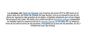 Las esclusas del Canal de Panamá, que levantan las naves 25,9 m (85 pies) en el
punto más alto del Canal de Panamá (el lago Gatún), fue en su momento una de las
obras de ingeniería más grandes de su época, eclipsada solamente por otras etapas
del proyecto del canal. No había otra construcción en hormigón armado comparable
en tamaño hasta la construcción de la represa Hoover en los años 30. La longitud
total de las estructuras de las esclusas, incluyendo el acceso de las paredes, es de 3
kilómetros (casi dos millas).
 