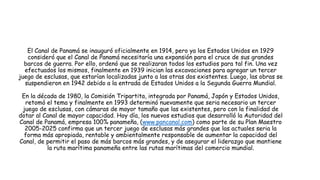 El Canal de Panamá se inauguró oficialmente en 1914, pero ya los Estados Unidos en 1929
consideró que el Canal de Panamá necesitaría una expansión para el cruce de sus grandes
barcos de guerra. Por ello, ordenó que se realizaran todos los estudios para tal fin. Una vez
efectuados los mismos, finalmente en 1939 inician las excavaciones para agregar un tercer
juego de esclusas, que estarían localizadas junto a las otras dos existentes. Luego, las obras se
suspendieron en 1942 debido a la entrada de Estados Unidos a la Segunda Guerra Mundial.
En la década de 1980, la Comisión Tripartita, integrada por Panamá, Japón y Estados Unidos,
retomó el tema y finalmente en 1993 determinó nuevamente que seria necesario un tercer
juego de esclusas, con cámaras de mayor tamaño que las existentes, pero con la finalidad de
dotar al Canal de mayor capacidad. Hoy día, los nuevos estudios que desarrolló la Autoridad del
Canal de Panamá, empresa 100% panameña, (www.pancanal.com) como parte de su Plan Maestro
2005-2025 confirma que un tercer juego de esclusas más grandes que las actuales seria la
forma más apropiada, rentable y ambientalmente responsable de aumentar la capacidad del
Canal, de permitir el paso de más barcos más grandes, y de asegurar el liderazgo que mantiene
la ruta marítima panameña entre las rutas marítimas del comercio mundial.
 