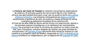 La historia del Canal de Panamá se remonta a los primeros exploradores
de América. El estrecho puente de tierra entre Norte y Sur América
ofrecía una oportunidad única para crear una vía acuática entre los océanos
Atlántico y Pacífico. Los primeros colonizadores de América Central
reconocieron el potencial de esta vía acuática y desde entonces en varias
ocasiones se esbozaron los planes de su construcción.
Al final de los años 1800 se dieron serios inicios a la construcción, debido a
los enormes avances tecnológicos y a la insistencia de inversionistas.
Francia fue la primera en tomar la iniciativa de construir un canal a nivel del
mar, pero fracasaron, inclusive después de realizar una gran cantidad de
excavaciones. Los Estados Unidos aprovechó éste esfuerzo francés lo cual
resultó en el presente canal de Panamá, inaugurado en 1914. La República de
Panamá estableció su independencia, por su separación de Colombia en 1903.
 