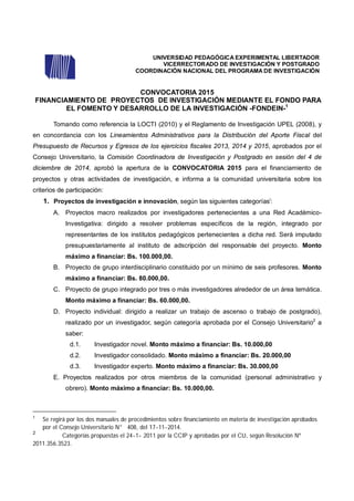 UNIVERSIDAD PEDAGÓGICA EXPERIMENTAL LIBERTADOR
VICERRECTORADO DE INVESTIGACIÓN Y POSTGRADO
COORDINACIÓN NACIONAL DEL PROGRAMA DE INVESTIGACIÓN
CONVOCATORIA 2015
FINANCIAMIENTO DE PROYECTOS DE INVESTIGACIÓN MEDIANTE EL FONDO PARA
EL FOMENTO Y DESARROLLO DE LA INVESTIGACIÓN -FONDEIN-1
Tomando como referencia la LOCTI (2010) y el Reglamento de Investigación UPEL (2008), y
en concordancia con los Lineamientos Administrativos para la Distribución del Aporte Fiscal del
Presupuesto de Recursos y Egresos de los ejercicios fiscales 2013, 2014 y 2015, aprobados por el
Consejo Universitario, la Comisión Coordinadora de Investigación y Postgrado en sesión del 4 de
diciembre de 2014, aprobó la apertura de la CONVOCATORIA 2015 para el financiamiento de
proyectos y otras actividades de investigación, e informa a la comunidad universitaria sobre los
criterios de participación:
1. Proyectos de investigación e innovación, según las siguientes categoríasi
:
A. Proyectos macro realizados por investigadores pertenecientes a una Red Académico-
Investigativa: dirigido a resolver problemas específicos de la región, integrado por
representantes de los institutos pedagógicos pertenecientes a dicha red. Será imputado
presupuestariamente al instituto de adscripción del responsable del proyecto. Monto
máximo a financiar: Bs. 100.000,00.
B. Proyecto de grupo interdisciplinario constituido por un mínimo de seis profesores. Monto
máximo a financiar: Bs. 80.000,00.
C. Proyecto de grupo integrado por tres o más investigadores alrededor de un área temática.
Monto máximo a financiar: Bs. 60.000,00.
D. Proyecto individual: dirigido a realizar un trabajo de ascenso o trabajo de postgrado),
realizado por un investigador, según categoría aprobada por el Consejo Universitario2
a
saber:
d.1. Investigador novel. Monto máximo a financiar: Bs. 10.000,00
d.2. Investigador consolidado. Monto máximo a financiar: Bs. 20.000,00
d.3. Investigador experto. Monto máximo a financiar: Bs. 30.000,00
E. Proyectos realizados por otros miembros de la comunidad (personal administrativo y
obrero). Monto máximo a financiar: Bs. 10.000,00.
1
Se regirá por los dos manuales de procedimientos sobre financiamiento en materia de investigación aprobados
por el Consejo Universitario N° 408, del 17-11-2014.
2
Categorías propuestas el 24-1- 2011 por la CCIP y aprobadas por el CU, según Resolución Nº
2011.356.3523.
 