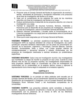 UNIVERSIDAD PEDAGÓGICA EXPERIMENTAL LIBERTADOR
INSTITUTO PEDAGÓGICO RURAL "GERVASIO RUBIO"
SUBDIRECCIÓN DE INVESTIGACIÓN Y POSTGRADO
COORDINACIÓN GENERAL DE INVESTIGACIÓN
4. Proponer ante el Consejo General del Núcleo la organización de eventos y
demás actividades de promoción y divulgación inherentes a los productos
de la línea de investigación del Núcleo a su cargo.
5. Velar por el cumplimiento de los estatutos por parte de los miembros
adscritos a la línea de investigación del Núcleo a su cargo.
6. Evaluar periódicamente el desarrollo de los proyectos adscrito a la Línea de
Investigación a su cargo.
7. Tramitar la asignación de recursos humanos, técnicos, materiales y
financieros para el desarrollo de los proyectos de investigación, adscritos a
su línea de investigación, ante el Coordinador General del Núcleo.
8. Elaborar informes semestrales y anuales sobre el funcionamiento de la
Línea de Investigación a su cargo para ser presentados ante el Coordinador
General del Núcleo.
9. Otras que le sean asignadas por el Consejo General del Núcleo.
VIGÉSIMO PRIMERO: La actividad académico-investigativa del Núcleo de
Investigación DITE se organiza alrededor de Líneas de Investigación, las cuales
constituyen conjuntos temáticos relacionados con las áreas de conocimiento en:
Ciencias de la educación, Ingeniería y Tecnología, Ciencias Básicas, Ciencias
Sociales, Humanidades, Artes y Letras. Las Líneas guardan relación de
complementariedad y secuencia temporal y estarán conformadas por los
proyectos de investigación destinados a abordar temáticas y/o problemáticas
específicas.
VIGÉSIMO SEGUNDO: Cada Línea de Investigación reunirá a los investigadores
que manifiesten su deseo de inscribir su proyecto en esa Línea. Cuando la Línea
alcance más de dos (2) proyectos inscritos, los investigadores responsables de
esos proyectos, deberán elegir un Coordinador de Línea de Investigación de
conformidad con lo contemplado en el estatuto décimo noveno y ejercerá la
representación de la misma según lo estipulado en el estatuto vigésimo.
CAPÍTULO V
Disposiciones transitorias
VIGÉSIMO TERCERO: Lo no previsto en éstos estatutos será resuelto por el
Consejo General del Núcleo, por la Coordinación General de Investigación, por la
Subdirección de Investigación y Postgrado o por el Consejo Directivo del Instituto
Pedagógico Rural “Gervasio Rubio” y las Autoridades competentes de la
Universidad.
VIGÉSIMO CUARTO: Los presentes estatutos serán sometidos a discusión,
revisión, reajustes y ampliación anualmente a través de una Asamblea General
Extraordinaria con la presencia de al menos el 80% de los Miembros
Investigadores Activos Ordinarios.
 