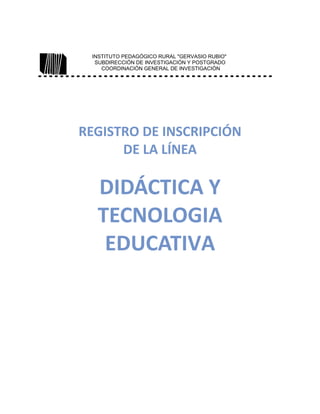 INSTITUTO PEDAGÓGICO RURAL "GERVASIO RUBIO"
SUBDIRECCIÓN DE INVESTIGACIÓN Y POSTGRADO
COORDINACIÓN GENERAL DE INVESTIGACIÓN
REGISTRO DE INSCRIPCIÓN
DE LA LÍNEA
DIDÁCTICA Y
TECNOLOGIA
EDUCATIVA
 