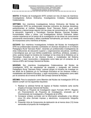 UNIVERSIDAD PEDAGÓGICA EXPERIMENTAL LIBERTADOR
INSTITUTO PEDAGÓGICO RURAL "GERVASIO RUBIO"
SUBDIRECCIÓN DE INVESTIGACIÓN Y POSTGRADO
COORDINACIÓN GENERAL DE INVESTIGACIÓN
SEXTO: El Núcleo de Investigación DITE contará con tres (3) tipos de miembros:
Investigadores Activos Ordinarios, Investigadores Invitados, Investigadores
Colaboradores.
SÉPTIMO: Son miembros Investigadores Activos Ordinarios del Núcleo de
Investigación DITE los profesionales docentes ordinarios de diversas disciplinas
pertenecientes al Instituto Pedagógico Rural “Gervasio Rubio”, cuyo perfil
académico y laboral tenga relación con las áreas de conocimiento en: Ciencias de
la educación, Ingeniería y Tecnología, Ciencias Básicas, Ciencias Sociales,
Humanidades, Artes y Letras. Los Investigadores Activos Ordinarios deben
mostrar experiencia en el campo de la investigación en las áreas de conocimiento
previamente mencionadas y deben manifestar formalmente, por escrito, su interés
de incorporarse como miembros al Núcleo.
OCTAVO: Son miembros Investigadores Invitados del Núcleo de Investigación
DITE los profesionales docentes contratados en diversas disciplinas en el Instituto
Pedagógico Rural “Gervasio Rubio”, docentes y/o profesionales investigadores de
otras instituciones de educación superior u organizaciones educativas, científicas
o tecnológicas que, por sus méritos académicos, científicos, artísticos, sociales u
otros, quienes tengan la iniciativa de investigar en las áreas de la Didáctica y/o la
Tecnología Educativa en los diversos niveles y modalidades del Sistema
Educativo, y sean reconocidos y designados como tales por el consenso de al
menos el 80% del Consejo General de Núcleo.
NOVENO: Son miembros Investigadores Colaboradores del Núcleo de
Investigación DITE los estudiantes de pregrado y postgrado del Instituto
Pedagógico Rural “Gervasio Rubio” quienes tengan la iniciativa de investigar en
las áreas de la Didáctica y/o la Tecnología Educativa en los diversos niveles y
modalidades del Sistema Educativo, y sean reconocidos y designados como tales
por el consenso de al menos el 80% del Consejo General de Núcleo.
DÉCIMO: Para la aceptación como Miembro del Núcleo de Investigación DITE se
deberá cumplir con los siguientes requisitos:
1. Realizar la solicitud formal de ingreso al Núcleo mediante carta escrita
dirigida al Consejo General del Núcleo.
2. Presentar un Proyecto de Investigación según Formato VIP-P1: Registro
y/o Financiamiento de Proyectos de Investigación, emanado por el
Vicerrectorado de Investigación y Postgrado de la UPEL.
3. Consignar síntesis curricular con la información actualizada a los últimos
cinco (5) años (formato impreso y electrónico, incorporando fotografía
reciente).
4. Presentar Acta de Compromiso de dedicación de al menos doce (12) horas
semanales al proyecto de investigación.
 
