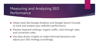 Measuring and Analyzing SEO
Performance
 Utilize tools like Google Analytics and Google Search Console
to track and analyze your website's performance.
 Monitor keyword rankings, organic traffic, click-through rates,
and conversion rates.
 Use data-driven insights to make informed decisions and
adjust your SEO strategy accordingly.
 
