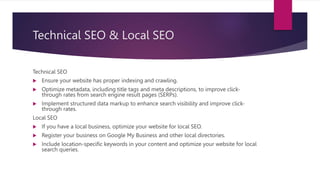 Technical SEO & Local SEO
Technical SEO
 Ensure your website has proper indexing and crawling.
 Optimize metadata, including title tags and meta descriptions, to improve click-
through rates from search engine result pages (SERPs).
 Implement structured data markup to enhance search visibility and improve click-
through rates.
Local SEO
 If you have a local business, optimize your website for local SEO.
 Register your business on Google My Business and other local directories.
 Include location-specific keywords in your content and optimize your website for local
search queries.
 