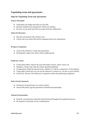 Negotiating terms and agreements:
Steps for Negotiating Terms and Agreements:
Prepare Thoroughly:
● Understand your budget and what you can offer.
● Research standard rates and practices within your industry.
● Be clear on your goals and what you expect from the collaboration.
Initiate the Discussion:
● Start the conversation with a positive tone.
● Clearly state your initial offer and be transparent about your expectations.
Be Open to Negotiation:
● Listen to the influencer’s needs and expectations.
● Be prepared to adjust your offer to find a middle ground.
Outline Key Terms:
● Content deliverables: Specify the type and number of posts, videos, stories, etc.
● Deadlines: Clearly state when the content should be published.
● Compensation: Detail the payment terms, whether it’s a flat fee, commission, or free products.
● Usage rights: Clarify how you can use the influencer’s content (e.g., for ads, on your website).
● Exclusivity: Discuss if the influencer is required to refrain from promoting competitors.
Draft a Formal Agreement:
● Summarize all agreed terms in a written contract.
● Ensure both parties sign the agreement to formalize the partnership.
Maintain Professionalism:
● Keep the communication respectful and professional throughout the negotiation process.
● Be responsive and timely in your communication.
nidmindia.com 10
 