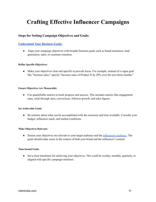 Crafting Effective Influencer Campaigns
Steps for Setting Campaign Objectives and Goals:
Understand Your Business Goals:
● Align your campaign objectives with broader business goals such as brand awareness, lead
generation, sales, or customer retention.
Define Specific Objectives:
● Make your objectives clear and specific to provide focus. For example, instead of a vague goal
like "increase sales," specify "increase sales of Product X by 20% over the next three months."
Ensure Objectives Are Measurable:
● Use quantifiable metrics to track progress and success. This includes metrics like engagement
rates, click-through rates, conversions, follower growth, and sales figures.
Set Achievable Goals:
● Be realistic about what can be accomplished with the resources and time available. Consider your
budget, influencer reach, and market conditions.
Make Objectives Relevant:
● Ensure your objectives are relevant to your target audience and the influencer's audience. The
goals should make sense in the context of both your brand and the influencer’s content.
Time-bound Goals:
● Set a clear timeframe for achieving your objectives. This could be weekly, monthly, quarterly, or
aligned with specific campaign timelines.
nidmindia.com 11
 