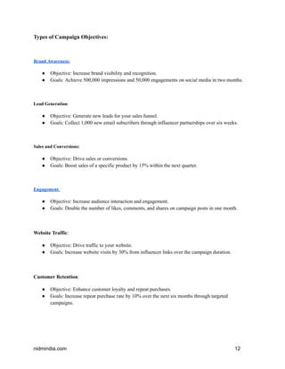 Types of Campaign Objectives:
Brand Awareness:
● Objective: Increase brand visibility and recognition.
● Goals: Achieve 500,000 impressions and 50,000 engagements on social media in two months.
Lead Generation:
● Objective: Generate new leads for your sales funnel.
● Goals: Collect 1,000 new email subscribers through influencer partnerships over six weeks.
Sales and Conversions:
● Objective: Drive sales or conversions.
● Goals: Boost sales of a specific product by 15% within the next quarter.
Engagement:
● Objective: Increase audience interaction and engagement.
● Goals: Double the number of likes, comments, and shares on campaign posts in one month.
Website Traffic:
● Objective: Drive traffic to your website.
● Goals: Increase website visits by 30% from influencer links over the campaign duration.
Customer Retention:
● Objective: Enhance customer loyalty and repeat purchases.
● Goals: Increase repeat purchase rate by 10% over the next six months through targeted
campaigns.
nidmindia.com 12
 