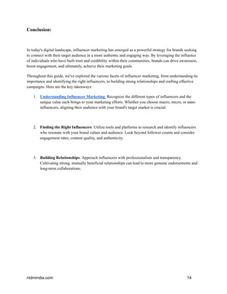 Conclusion:
In today's digital landscape, influencer marketing has emerged as a powerful strategy for brands seeking
to connect with their target audience in a more authentic and engaging way. By leveraging the influence
of individuals who have built trust and credibility within their communities, brands can drive awareness,
boost engagement, and ultimately, achieve their marketing goals.
Throughout this guide, we've explored the various facets of influencer marketing, from understanding its
importance and identifying the right influencers, to building strong relationships and crafting effective
campaigns. Here are the key takeaways:
1. Understanding Influencer Marketing: Recognize the different types of influencers and the
unique value each brings to your marketing efforts. Whether you choose macro, micro, or nano
influencers, aligning their audience with your brand's target market is crucial.
2. Finding the Right Influencers: Utilize tools and platforms to research and identify influencers
who resonate with your brand values and audience. Look beyond follower counts and consider
engagement rates, content quality, and authenticity.
3. Building Relationships: Approach influencers with professionalism and transparency.
Cultivating strong, mutually beneficial relationships can lead to more genuine endorsements and
long-term collaborations.
nidmindia.com 14
 