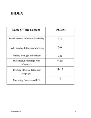 INDEX
Name Of The Content PG.NO
Introduction to Influencer Marketing 3-4
Understanding Influencer Marketing 5-6
Finding the Right Influencers 7-8
Building Relationships with
Influencers
9-10
Crafting Effective Influencer
Campaigns
11-12
Measuring Success and ROI
13
nidmindia.com 2
 