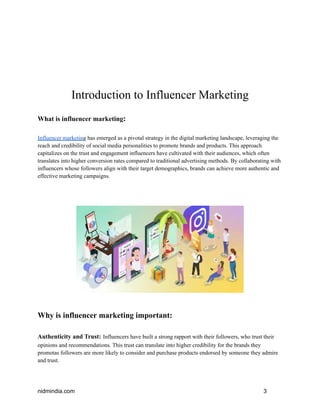 Introduction to Influencer Marketing
What is influencer marketing:
Influencer marketing has emerged as a pivotal strategy in the digital marketing landscape, leveraging the
reach and credibility of social media personalities to promote brands and products. This approach
capitalizes on the trust and engagement influencers have cultivated with their audiences, which often
translates into higher conversion rates compared to traditional advertising methods. By collaborating with
influencers whose followers align with their target demographics, brands can achieve more authentic and
effective marketing campaigns.
Why is influencer marketing important:
Authenticity and Trust: Influencers have built a strong rapport with their followers, who trust their
opinions and recommendations. This trust can translate into higher credibility for the brands they
promotas followers are more likely to consider and purchase products endorsed by someone they admire
and trust.
nidmindia.com 3
 