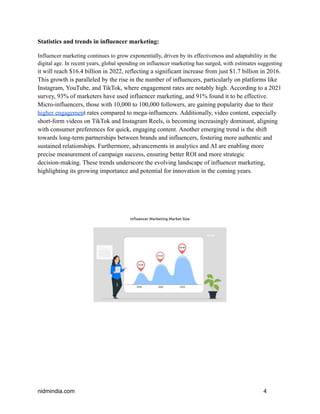 Statistics and trends in influencer marketing:
Influencer marketing continues to grow exponentially, driven by its effectiveness and adaptability in the
digital age. In recent years, global spending on influencer marketing has surged, with estimates suggesting
it will reach $16.4 billion in 2022, reflecting a significant increase from just $1.7 billion in 2016.
This growth is paralleled by the rise in the number of influencers, particularly on platforms like
Instagram, YouTube, and TikTok, where engagement rates are notably high. According to a 2021
survey, 93% of marketers have used influencer marketing, and 91% found it to be effective.
Micro-influencers, those with 10,000 to 100,000 followers, are gaining popularity due to their
higher engagement rates compared to mega-influencers. Additionally, video content, especially
short-form videos on TikTok and Instagram Reels, is becoming increasingly dominant, aligning
with consumer preferences for quick, engaging content. Another emerging trend is the shift
towards long-term partnerships between brands and influencers, fostering more authentic and
sustained relationships. Furthermore, advancements in analytics and AI are enabling more
precise measurement of campaign success, ensuring better ROI and more strategic
decision-making. These trends underscore the evolving landscape of influencer marketing,
highlighting its growing importance and potential for innovation in the coming years.
nidmindia.com 4
 