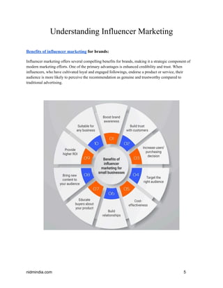Understanding Influencer Marketing
Benefits of influencer marketing for brands:
Influencer marketing offers several compelling benefits for brands, making it a strategic component of
modern marketing efforts. One of the primary advantages is enhanced credibility and trust. When
influencers, who have cultivated loyal and engaged followings, endorse a product or service, their
audience is more likely to perceive the recommendation as genuine and trustworthy compared to
traditional advertising.
nidmindia.com 5
 