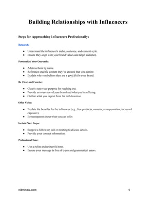 Building Relationships with Influencers
Steps for Approaching Influencers Professionally:
Research:
● Understand the influencer's niche, audience, and content style.
● Ensure they align with your brand values and target audience.
Personalize Your Outreach:
● Address them by name.
● Reference specific content they’ve created that you admire.
● Explain why you believe they are a good fit for your brand.
Be Clear and Concise:
● Clearly state your purpose for reaching out.
● Provide an overview of your brand and what you’re offering.
● Outline what you expect from the collaboration.
Offer Value:
● Explain the benefits for the influencer (e.g., free products, monetary compensation, increased
exposure).
● Be transparent about what you can offer.
Include Next Steps:
● Suggest a follow-up call or meeting to discuss details.
● Provide your contact information.
Professional Tone:
● Use a polite and respectful tone.
● Ensure your message is free of typos and grammatical errors.
nidmindia.com 9
 