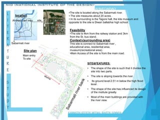 location
Ahmadabad map
•The site is located along the Sabarmati river.
• The site measures about 20 acres .
• In its surrounding is the Tagore hall, the kite museum and
opposite to the site is Diwan ballabhai high school.
Sabarmati river
site
Feasibility
•The site is 4km from the railway station and 3km
from the St. bus stand.
Context-(surrounding area)
This site is connect to Sabarmati river ,
educational area, residential area,
museum(recreational area).
•Main Access of the site is from the main road.
SITE&FEATURES:
• The shape of the site is such that it divides the
site into two parts.
• The site is sloping towards the river.
• Its ground level 2.51 m below the high flood
level .
• The shape of the site has influenced its design
of the institute greatly.
• Most of the main buildings are provided with
the river view.
  

 








96
.5
0
96
.5
0
97
.0
97
.0
97
.5
0
97
.5
0
97
.5
0
97
.5
0
97
.5
0
97
.5
0
97.50
98
.0
98
.0
98
.5
0
98
.5
0
98
.5
0
98
.5
0
98
.5
0
98
.5
0
98
.5
0
98
.5
0
98
.5
0
99
.0
99
.0
99
.0
99
.5
0
99
.5
0
10
0.
0
10
0.
50
10
1.
0
99
.0
99
.5
0
10
0.
0
10
0.
50
98
.0
98.0
98
.5
0
99
.0


 

Site plan
Main entry
To site
Sardar bridge NID
 