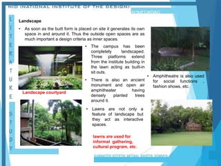 Landscape
• As soon as the built form is placed on site it generates its own
space in and around it. Thus the outside open spaces are as
much important a design criteria as inner spaces.
lawns are used for
informal gathering,
cultural program, etc.
• The campus has been
completely landscaped.
Three platforms extend
from the institute building in
the lawn acting as built-in
sit outs.
• There is also an ancient
monument and open air
amphitheater having
densely planted trees
around it.
Landscape courtyard
• Amphitheatre is also used
for social functions ,
fashion shows, etc.
• Lawns are not only a
feature of landscape but
they act as interactive
spaces.
 