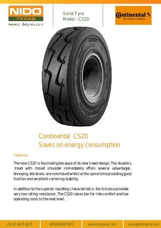 +91 22 4225 6225 +91 8425807635 www.nidotyres.com sales@nidotyres.com
Features
Continental CS20
Saves on energy consumption
The new CS20 is fascinating because of its new tread design. The double-L
tread with closed shoulder immediately offers several advantages.
Annoying vibrations are minimised whilst at the same time providing good
traction and excellent cornering stability.
In addition to the superior handling characteristics, the tire also provides
very low rolling resistance. The CS20 raises bar for ride comfort and low
operating costs to the next level.
Solid Tyre
Model : CS20
 