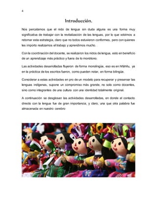 4
Introducción.
Nos percatamos que el nido de lengua sin duda alguna es una forma muy
significativa de trabajar con la revitalización de las lenguas, por lo que volvimos a
retomar esta estrategia, claro que no todos estuvieron conformes, pero con quienes
les importo realizamos el trabajo y aprendimos mucho.
Con la coordinación del docente, se realizaron los nidos de lengua, esto en beneficio
de un aprendizaje más práctico y fuera de lo monótono.
Las actividades desarrolladas fluyeron de forma monolingüe, eso es en hñähñu, ya
en la práctica de los escritos fueron, como pueden notar, en forma bilingüe.
Considerar a estas actividades en pro de un modelo para recuperar y preservar las
lenguas indígenas, supone un compromiso más grande, no solo como docentes,
sino como integrantes de una cultura con una identidad totalmente original.
A continuación se desglosan las actividades desarrolladas, en donde el contacto
directo con la lengua fue de gran importancia, y claro, una que otra palabra fue
almacenada en nuestro cerebro
 