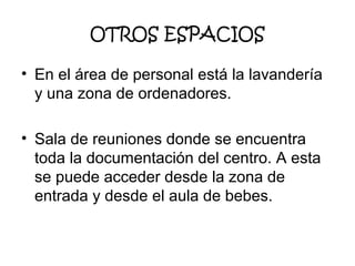OTROS ESPACIOS
• En el área de personal está la lavandería
y una zona de ordenadores.
• Sala de reuniones donde se encuentra
toda la documentación del centro. A esta
se puede acceder desde la zona de
entrada y desde el aula de bebes.

 