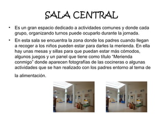 SALA CENTRAL
•

Es un gran espacio dedicado a actividades comunes y donde cada
grupo, organizando turnos puede ocuparlo durante la jornada.

•

En esta sala se encuentra la zona donde los padres cuando llegan
a recoger a los niños pueden estar para darles la merienda. En ella
hay unas mesas y sillas para que puedan estar más cómodos,
algunos juegos y un panel que tiene como título “Merienda
conmigo” donde aparecen fotografías de las cocineras o algunas
actividades que se han realizado con los padres entorno al tema de
la alimentación.

 
