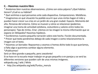 C. - Hacemos nuestro libro
* Anotemos bien nuestras observaciones. ¿Cómo son estos pájaros? ¿Qué hábitos
tienen? ¿Cuál es su hábitat?
* Qué sentimos o qué pensamos ante cada diapositiva. Comparaciones. Metáforas.
* Imaginemos en qué situación ha podido ocurrir que unos mirlos hagan el nido y
puedan hacer crecer sus crías en un jardín de una gran ciudad. Espacio. Momento del
año. Personas del entorno. Cómo se mueven y cómo se relacionan (podemos
imaginar una trama de actividad cotidiana, costumbres y valores entre todos los
personajes). Tipo de mirlos. Criar: ¿Vemos en las imagen la misma información que se
expone en Wikipedia? Hacemos hipótesis.
* Escribiremos nuestra pequeña narración sobre este hecho. Ficción documentada.
* Prever qué texto pondremos debajo de cada imagen o como relacionaremos la
imagen con el texto.
* Hacemos un borrador. Repasemos y veamos si hemos dicho todo lo que queríamos,
si falta algo o queremos cambiar alguna elemento.
*¡Publicamos!
Será un libro grande o pequeño, pero ¡excelente!
Si se hace en la escuela mejor trabajar en grupo pequeño o en parejas y se verá las
diferentes versiones que pueden salir de unas mismas imágenes.
wikipedia.org / wiki / Mirlo
• http://es.wikipedia.org/wiki/Turdus_merula
 
