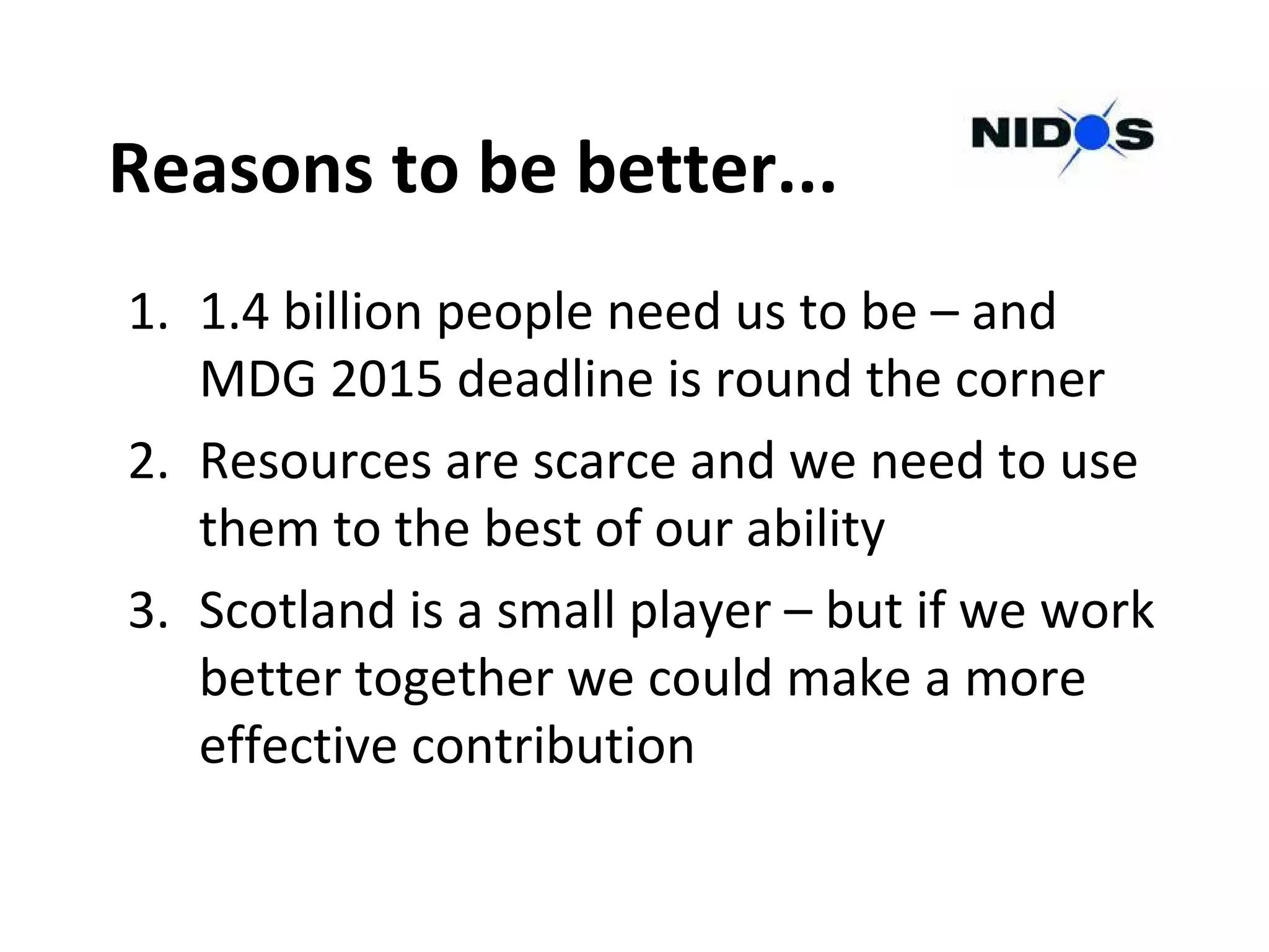 Reasons to be better...
1. 1.4 billion people need us to be – and
MDG 2015 deadline is round the corner
2. Resources are scarce and we need to use
them to the best of our ability
3. Scotland is a small player – but if we work
better together we could make a more
effective contribution
 