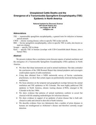 Unexplained Cattle Deaths and the
Emergence of a Transmissible Spongiform Encephalopathy (TSE)
                  Epidemic in North America

                         National Institute for Discovery Science
                                4975 South Polaris Ave.
                                  Las Vegas, NV 89118
                                       nids@anv.net

Abbreviations
TSE — transmissible spongiform encephalopathy, a general term for infection in humans
    and all animals
CWD — chronic wasting disease, refers to specific TSE in deer and elk.
BSE — bovine spongiform encephalopathy, refers to specific TSE in cattle, also known as
    mad cow disease
Scrapie — specific TSE in sheep
Kuru — specific TSE in humans (overlaps with CJD=Creutzfeldt-Jakob Disease, also a
    human TSE).

Abstract
    We present evidence that a correlation exists between reports of animal mutilation and
the emergence of a Transmissible Spongiform Encephalopathy (TSE) epidemic in North
America.
   •   We show that sharp instruments are used in animal mutilations. Our data contradict
       the conclusions of the 1980 Rommel Report that claimed predators and scavengers
       could explain reports of cattle mutilations.
   •   Using data obtained from a NIDS nationwide survey of bovine veterinarian
       practitioners, we show that certain organs are preferentially removed during animal
       mutilations.
   •   We focus attention on the temporal and geographical overlaps between the animal
       mutilation and TSE epidemics in NE Colorado. The most highly publicized TSE
       epidemic in North America, chronic wasting disease (CWD), emerged in NE
       Colorado in the late 1960s.
   •   We show evidence that patterns of animal mutilations conform to covert but
       classical wild life sampling methodologies for infectious diseases.
   •   We show evidence in support of an epidemic of prion disease that is both sub-
       clinical in cattle and clinical in deer/elk in North America.
   •   We describe evidence from two laboratories that a number of prion diseases in
       humans are misdiagnosed as Alzheimer’s disease and therefore currently escape
       detection.
 