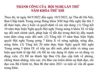 Theo đó, từ ngày 04/5/2022 đến ngày 10/5/2022, tại Thủ đô Hà Nội,
Ban Chấp hành Trung ương Đảng khóa XIII họp Hội nghị lần thứ 5
để thảo luận, cho ý kiến và quyết định về các nội dung: (1) Tổng kết
10 năm thực hiện Nghị quyết Hội nghị Trung ương 6 khóa XI về tiếp
tục đổi mới chính sách, pháp luật về đất đai trong thời kỳ đẩy mạnh
toàn diện công cuộc đổi mới. (2) Tổng kết 15 năm thực hiện Nghị
quyết Hội nghị Trung ương 7 khóa X về nông nghiệp, nông dân,
nông thôn. (3) Tổng kết 20 năm thực hiện Nghị quyết Hội nghị
Trung ương 5 khóa IX về tiếp tục đổi mới, phát triển và nâng cao
hiệu quả kinh tế tập thể. (4) Đề án xây dựng tổ chức cơ sở đảng và
đảng viên. (5) Đề án thành lập Ban Chỉ đạo cấp tỉnh về phòng,
chống tham nhũng, tiêu cực. (6) Báo cáo kiểm điểm sự lãnh đạo, chỉ
đạo của Bộ Chính trị, Ban Bí thư năm 2021 và một số vấn đề quan
trọng khác.
 