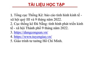 TÀI LIỆU HỌC TẬP
1. Tổng cục Thống Kê: báo cáo tình hình kinh tế -
xã hội quý III và 9 tháng năm 2022.
2. Cục thống kê Đà Nẵng: tình hình phát triển kinh
tế - xã hội Thành phố 9 tháng năm 2022.
3. https://dangcongsan.vn/
4. https://www.tuyengiao.vn/
5. Giáo trình tư tưởng Hồ Chí Minh.
 