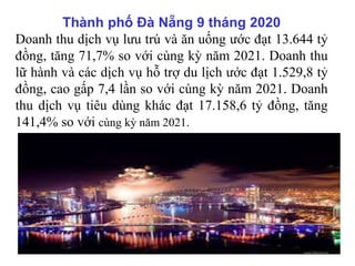 Thành phố Đà Nẵng 9 tháng 2020
Doanh thu dịch vụ lưu trú và ăn uống ước đạt 13.644 tỷ
đồng, tăng 71,7% so với cùng kỳ năm 2021. Doanh thu
lữ hành và các dịch vụ hỗ trợ du lịch ước đạt 1.529,8 tỷ
đồng, cao gấp 7,4 lần so với cùng kỳ năm 2021. Doanh
thu dịch vụ tiêu dùng khác đạt 17.158,6 tỷ đồng, tăng
141,4% so với cùng kỳ năm 2021.
 