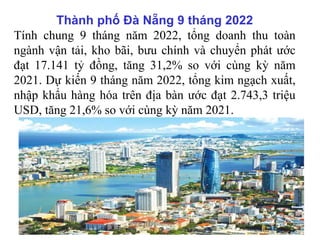 Thành phố Đà Nẵng 9 tháng 2022
Tính chung 9 tháng năm 2022, tổng doanh thu toàn
ngành vận tải, kho bãi, bưu chính và chuyển phát ước
đạt 17.141 tỷ đồng, tăng 31,2% so với cùng kỳ năm
2021. Dự kiến 9 tháng năm 2022, tổng kim ngạch xuất,
nhập khẩu hàng hóa trên địa bàn ước đạt 2.743,3 triệu
USD, tăng 21,6% so với cùng kỳ năm 2021.
 