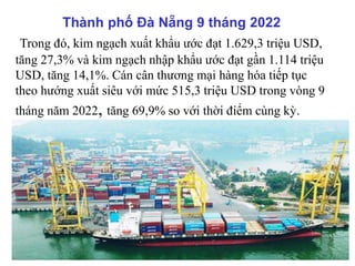 Thành phố Đà Nẵng 9 tháng 2022
Trong đó, kim ngạch xuất khẩu ước đạt 1.629,3 triệu USD,
tăng 27,3% và kim ngạch nhập khẩu ước đạt gần 1.114 triệu
USD, tăng 14,1%. Cán cân thương mại hàng hóa tiếp tục
theo hướng xuất siêu với mức 515,3 triệu USD trong vòng 9
tháng năm 2022, tăng 69,9% so với thời điểm cùng kỳ.
 