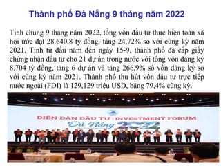 Thành phố Đà Nẵng 9 tháng năm 2022
Tính chung 9 tháng năm 2022, tổng vốn đầu tư thực hiện toàn xã
hội ước đạt 28.640,8 tỷ đồng, tăng 24,72% so với cùng kỳ năm
2021. Tính từ đầu năm đến ngày 15-9, thành phố đã cấp giấy
chứng nhận đầu tư cho 21 dự án trong nước với tổng vốn đăng ký
8.704 tỷ đồng, tăng 6 dự án và tăng 266,9% số vốn đăng ký so
với cùng kỳ năm 2021. Thành phố thu hút vốn đầu tư trực tiếp
nước ngoài (FDI) là 129,129 triệu USD, bằng 79,4% cùng kỳ.
 