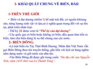29
I- KHÁI QUÁT CHUNG VỀ BIỂN, ĐẢO
1-TRÊN THẾ GIỚI
- Biển và đại dương chiếm ¾ bề mặt trái đất, có nguồn khóang
sản, năng lượng sinh vật vô tận,có ý nghĩa quan trọng đối với sự tồn
tại, phát triển nhân loại.
- Thế kỷ 21 được xem là “Thế kỷ của đại dương”
- Các quốc gia có biển hoặc không có biển, đều quan tâm tiến ra
biển, làm chủ biển đang là xu thế chung của các nước.
2- BIỂN ĐÔNG.
-Là một biển rìa Tây Thái Bình Dương. Nhân dân Việt Nam vẫn
gọi Biển Đông theo tên truyền thống, gắn liền với lịch sử hàng nghìn
năm dựng nước và giữ nước của dân tộc.
-Tên Biển Đông đã được ghi trong cuốn “Dư địa chí của Nguyễn
Trãi, năm 1435 thời vua Lê Thánh Tông”.
 