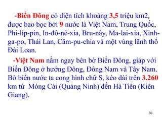 30
-Biển Đông có diện tích khoảng 3,5 triệu km2,
được bao bọc bởi 9 nước là Việt Nam, Trung Quốc,
Phi-líp-pin, In-đô-nê-xia, Bru-nây, Ma-lai-xia, Xinh-
ga-po, Thái Lan, Căm-pu-chia và một vùng lãnh thổ
Đài Loan.
-Việt Nam nằm ngay bên bờ Biển Đông, giáp với
Biển Đông ở hướng Đông, Đông Nam và Tây Nam.
Bờ biển nước ta cong hình chữ S, kéo dài trên 3.260
km từ Móng Cái (Quảng Ninh) đến Hà Tiên (Kiên
Giang).
 