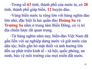 31
-Trong số 63 tỉnh, thành phố của nước ta, có 28
tỉnh, thành phố giáp biển, 12 huyện đảo.
-Vùng biển nước ta rộng lớn với hàng nghìn đảo
lớn nhỏ, đặc biệt là hai quần đảo Hoàng Sa và
Trường Sa nằm ở trung tâm Biển Đông, có vị trí
địa chiến lược rất quan trọng.
-Từ hàng nghìn năm nay, biển-đảo Việt Nam đã
gắn liền với sự nghiệp dựng nước và giữ nước của
dân tộc; biển gắn bó mật thiết và ảnh hưởng lớn
đến sự phát triển kinh tế - xã hội, quốc phòng, an
ninh, bảo vệ môi trường của mọi miền đất nước.
 