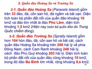 32
3. Quần đảo Hoàng Sa và Trường Sa
3-1. Quần đảo Hoàng Sa (Paracels Island) gồm
trên 33 đảo, đá, cồn san hô, đá ngầm và bãi cạn. Diện
tích toàn bộ phần đất nổi của quần đảo khoảng 10
km2 và đảo lớn nhất là đảo Phú Lâm, diện tích
khoảng 1,5 km2 (Hiện nay toàn bộ quần đảo do Trung
Quốc chiếm đóng).
3-2. Quần đảo Trường Sa (Spratly Island) gồm
hơn 104 hòn đảo, đá, cồn san hô và bãi cát, cách
quần đảo Hoàng Sa khoảng trên 200 hải lý về phía
Đông Nam, cách Cam Ranh khoảng 248 hải lý,
cách đảo Phú Quý khoảng 203 hải lý. Diện tích toàn
bộ phần đất nổi của quần đảo cũng khoảng 10 km2,
trong đó đảo Ba Bình lớn nhất, rộng khoảng 0,6 km2.
 