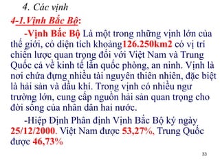 33
4. Các vịnh
4-1.Vịnh Bắc Bộ:
-Vịnh Bắc Bộ Là một trong những vịnh lớn của
thế giới, có diện tích khoảng126.250km2 có vị trí
chiến lược quan trọng đối với Việt Nam và Trung
Quốc cả về kinh tế lẫn quốc phòng, an ninh. Vịnh là
nơi chứa đựng nhiều tài nguyên thiên nhiên, đặc biệt
là hải sản và dầu khí. Trong vịnh có nhiều ngư
trường lớn, cung cấp nguồn hải sản quan trọng cho
đời sống của nhân dân hai nước.
-Hiệp Định Phân định Vịnh Bắc Bộ ký ngày
25/12/2000. Việt Nam được 53,27%, Trung Quốc
được 46,73%
 