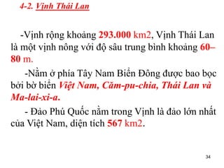 34
4-2. Vịnh Thái Lan
-Vịnh rộng khoảng 293.000 km2, Vịnh Thái Lan
là một vịnh nông với độ sâu trung bình khoảng 60–
80 m.
-Nằm ở phía Tây Nam Biển Đông được bao bọc
bởi bờ biển Việt Nam, Căm-pu-chia, Thái Lan và
Ma-lai-xi-a.
- Đảo Phú Quốc nằm trong Vịnh là đảo lớn nhất
của Việt Nam, diện tích 567 km2.
 