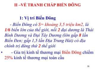 35
II –VỀ TRANH CHẤP BIỂN ĐÔNG
1: Vị trí Biển Đông
- Biển Đông có S= khoảng 3,5 triệu km2, là
1/6 biển lớn của thế giới, nối 2 đại dương là Thái
Bình Dương và Đại Tây Dương (lớn gấp 8 lần
Biển Đen; gấp 1,5 lần Địa Trung Hải) có địa
chính trị đứng thứ 2 thế giới
• - Gía trị kinh tế thương mại Biển Đông chiếm
25% kinh tế thương mại toàn cầu
 