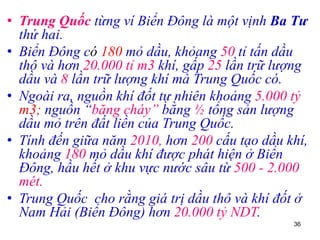 36
• Trung Quốc từng ví Biển Đông là một vịnh Ba Tư
thứ hai.
• Biển Đông có 180 mỏ dầu, khỏang 50 tỉ tấn dầu
thô và hơn 20.000 tỉ m3 khí, gấp 25 lần trữ lượng
dầu và 8 lần trữ lượng khí mà Trung Quốc có.
• Ngoài ra, nguồn khí đốt tự nhiên khoảng 5.000 tỷ
m3; nguồn “băng cháy” bằng ½ tổng sản lượng
dầu mỏ trên đất liền của Trung Quốc.
• Tính đến giữa năm 2010, hơn 200 cấu tạo dầu khí,
khoảng 180 mỏ dầu khí được phát hiện ở Biển
Đông, hầu hết ở khu vực nước sâu từ 500 - 2.000
mét.
• Trung Quốc cho rằng giá trị dầu thô và khí đốt ở
Nam Hải (Biển Đông) hơn 20.000 tỷ NDT.
 